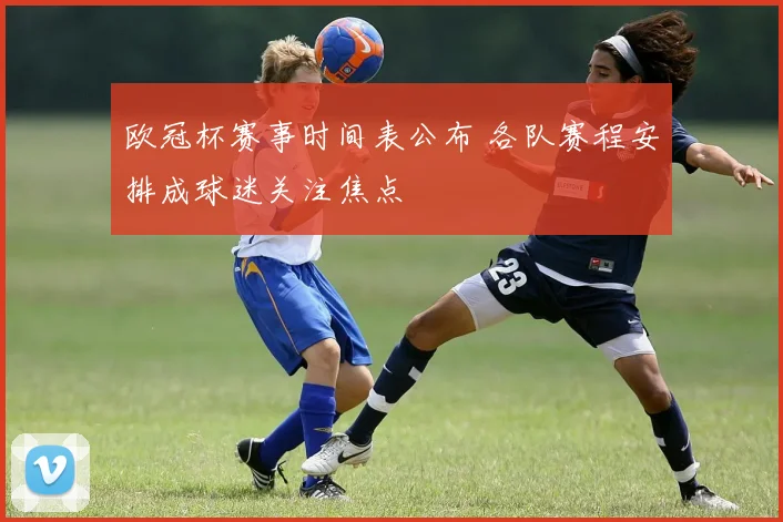 欧冠杯赛事时间表公布 各队赛程安排成球迷关注焦点