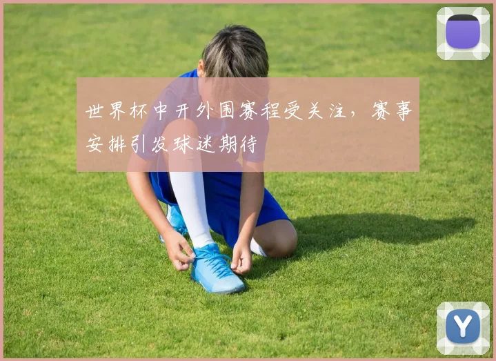 世界杯中开外围赛程受关注,赛事安排引发球迷期待