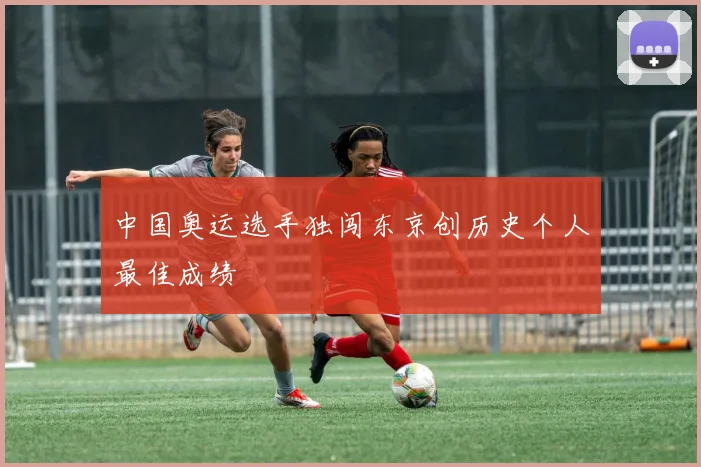中国奥运选手独闯东京创历史个人最佳成绩