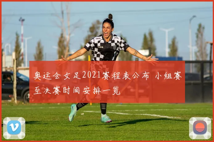 奥运会女足2021赛程表公布 小组赛至决赛时间安排一览