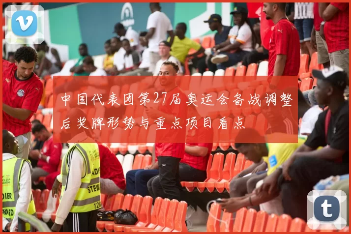 中国代表团第27届奥运会备战调整后奖牌形势与重点项目看点