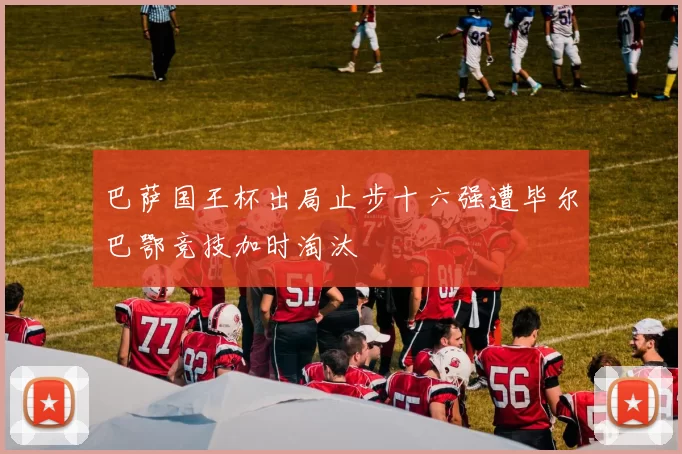 巴萨国王杯出局止步十六强遭毕尔巴鄂竞技加时淘汰