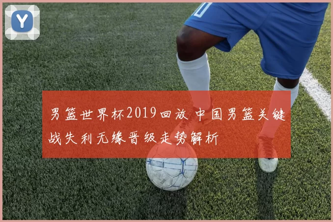 男篮世界杯2019回放 中国男篮关键战失利无缘晋级走势解析