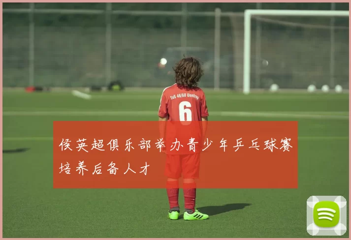 侯英超俱乐部举办青少年乒乓球赛培养后备人才