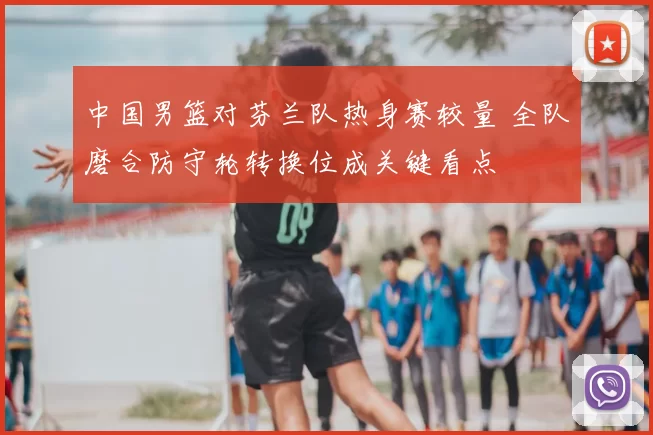 中国男篮对芬兰队热身赛较量 全队磨合防守轮转换位成关键看点