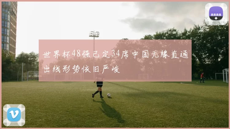 世界杯48强已定34席中国无缘直通出线形势依旧严峻