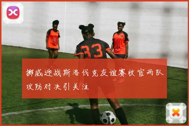 挪威迎战斯洛伐克友谊赛收官两队攻防对决引关注
