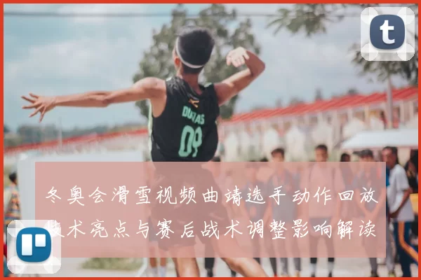 冬奥会滑雪视频曲靖选手动作回放技术亮点与赛后战术调整影响解读