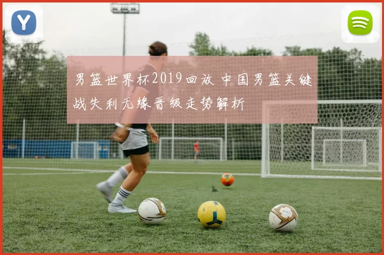 男篮世界杯2019回放 中国男篮关键战失利无缘晋级走势解析