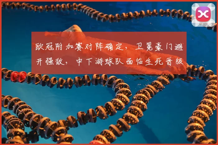 欧冠附加赛对阵确定,卫冕豪门避开强敌,中下游球队面临生死晋级局