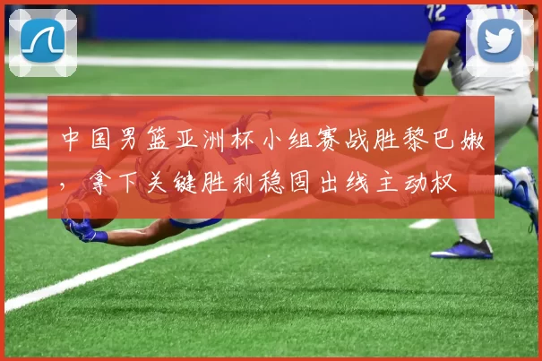 中国男篮亚洲杯小组赛战胜黎巴嫩，拿下关键胜利稳固出线主动权