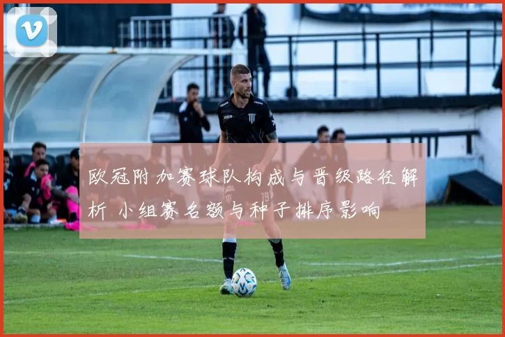欧冠附加赛球队构成与晋级路径解析 小组赛名额与种子排序影响