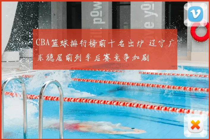 CBA篮球排行榜前十名出炉 辽宁广东稳居前列季后赛竞争加剧