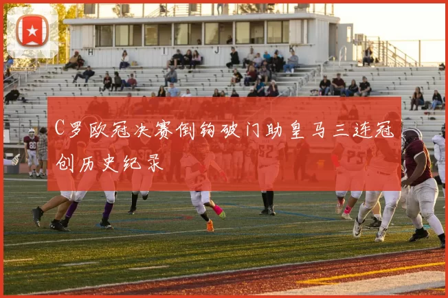 C罗欧冠决赛倒钩破门助皇马三连冠创历史纪录