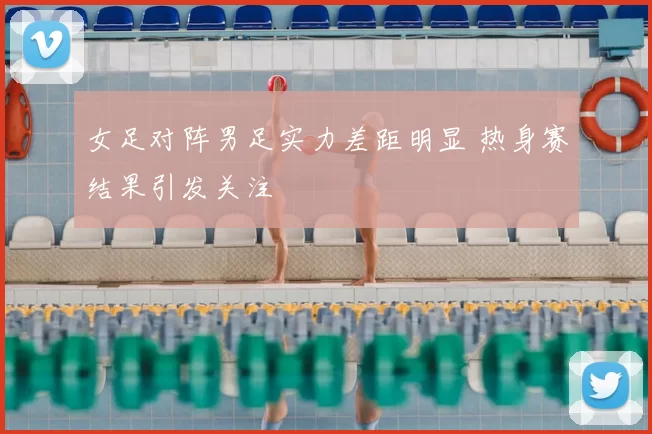 女足对阵男足实力差距明显 热身赛结果引发关注