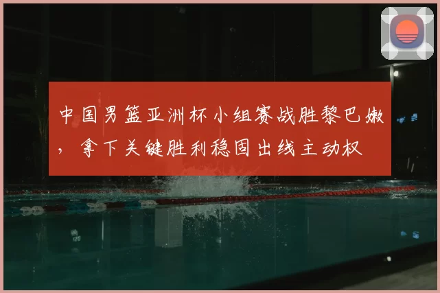 中国男篮亚洲杯小组赛战胜黎巴嫩，拿下关键胜利稳固出线主动权