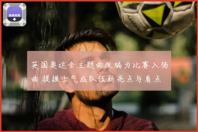英国奥运会主题曲改编为比赛入场曲 提振士气成队伍新亮点与看点