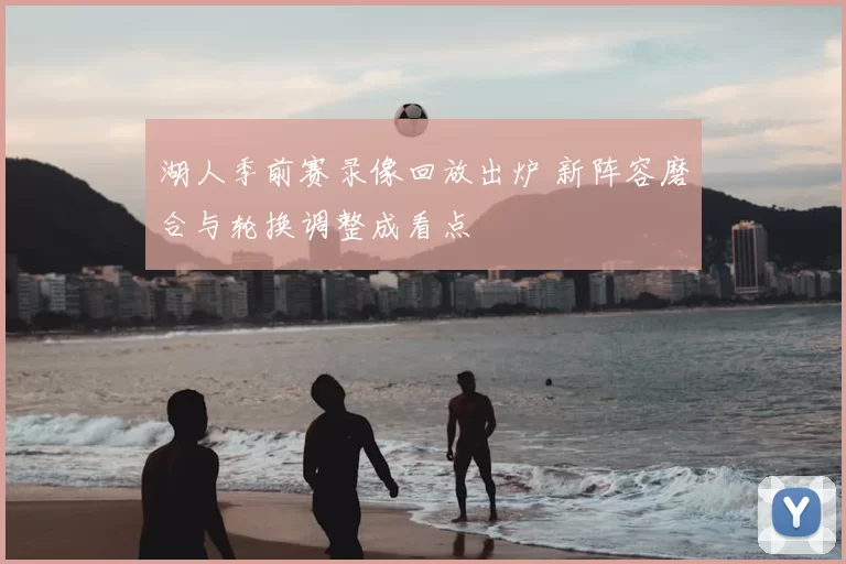 湖人季前赛录像回放出炉 新阵容磨合与轮换调整成看点