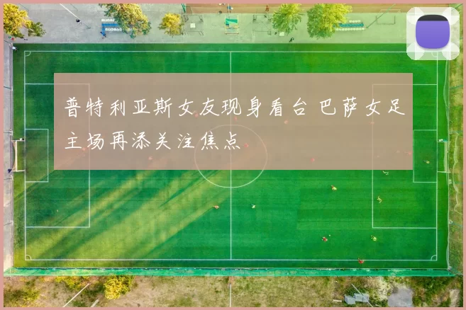 普特利亚斯女友现身看台 巴萨女足主场再添关注焦点