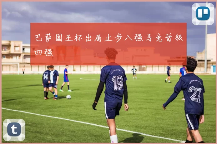 巴萨国王杯出局止步八强马竞晋级四强