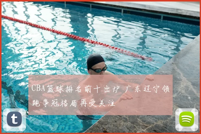 CBA篮球排名前十出炉 广东辽宁领跑争冠格局再受关注