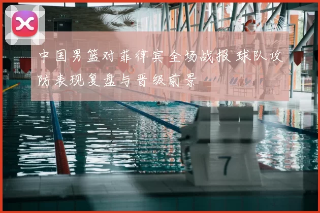 中国男篮对菲律宾全场战报 球队攻防表现复盘与晋级前景