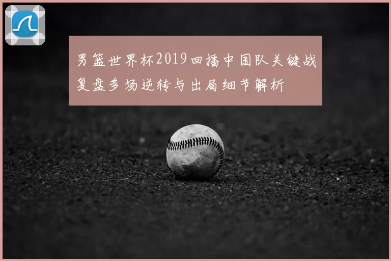 男篮世界杯2019回播中国队关键战复盘多场逆转与出局细节解析