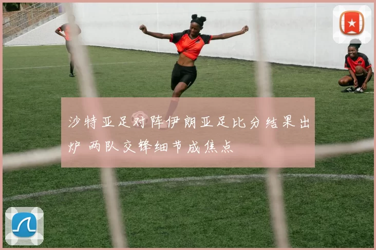沙特亚足对阵伊朗亚足比分结果出炉 两队交锋细节成焦点