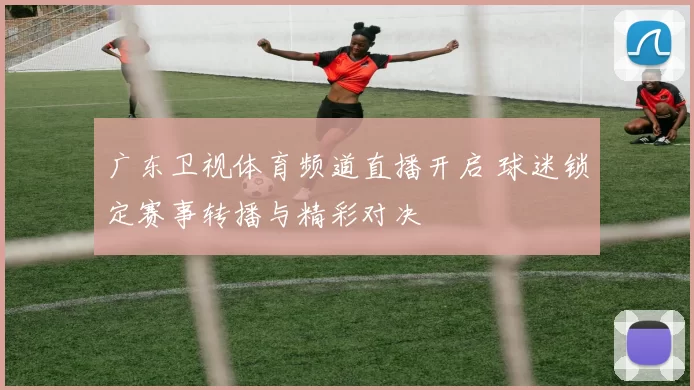 广东卫视体育频道直播开启 球迷锁定赛事转播与精彩对决