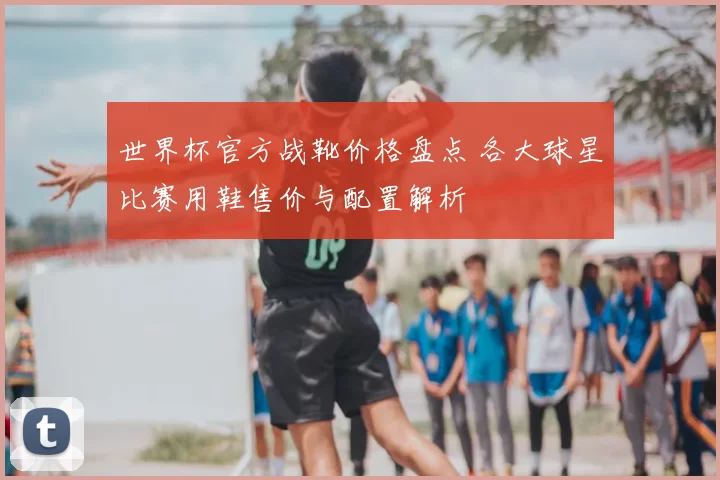 世界杯官方战靴价格盘点 各大球星比赛用鞋售价与配置解析