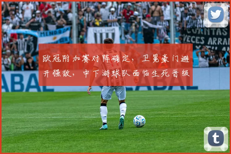 欧冠附加赛对阵确定,卫冕豪门避开强敌,中下游球队面临生死晋级局