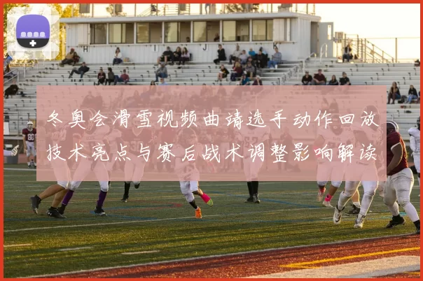 冬奥会滑雪视频曲靖选手动作回放技术亮点与赛后战术调整影响解读