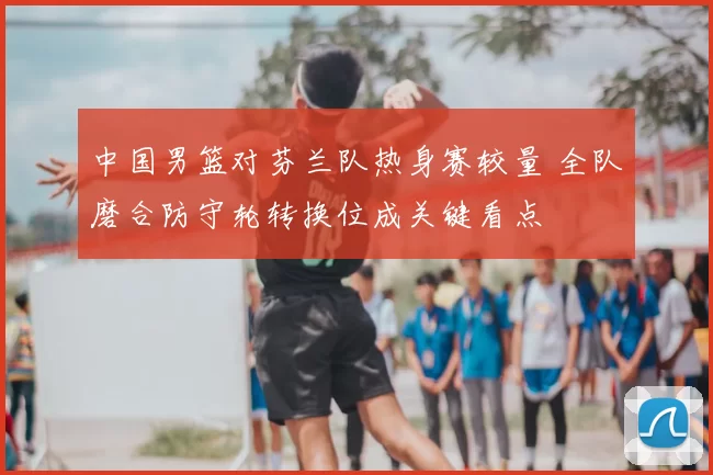 中国男篮对芬兰队热身赛较量 全队磨合防守轮转换位成关键看点