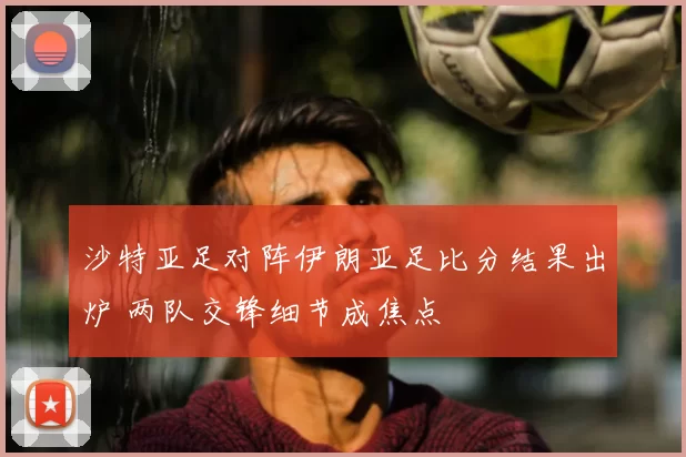 沙特亚足对阵伊朗亚足比分结果出炉 两队交锋细节成焦点